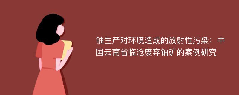 铀生产对环境造成的放射性污染：中国云南省临沧废弃铀矿的案例研究