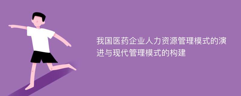 我国医药企业人力资源管理模式的演进与现代管理模式的构建