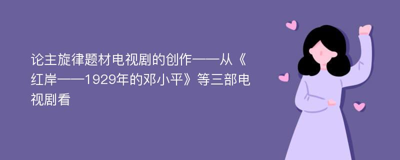 论主旋律题材电视剧的创作——从《红岸——1929年的邓小平》等三部电视剧看