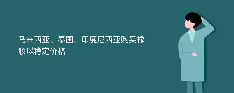 马来西亚、泰国、印度尼西亚购买橡胶以稳定价格