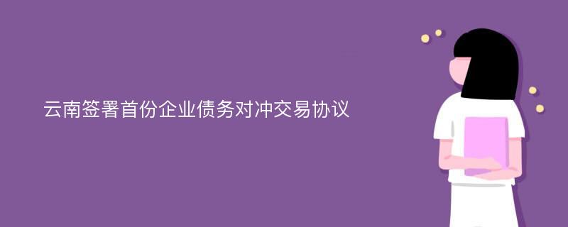 云南签署首份企业债务对冲交易协议