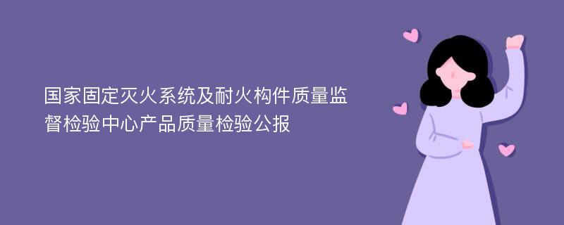 国家固定灭火系统及耐火构件质量监督检验中心产品质量检验公报