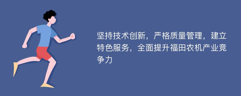 坚持技术创新，严格质量管理，建立特色服务，全面提升福田农机产业竞争力