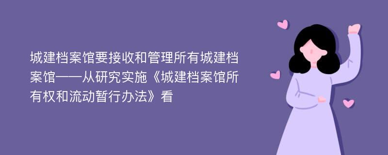 城建档案馆要接收和管理所有城建档案馆——从研究实施《城建档案馆所有权和流动暂行办法》看